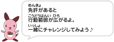 免許があると行動範囲が広がるよ。一緒にチャレンジしてみよう